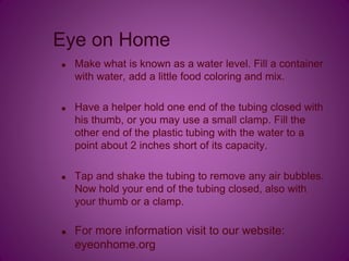Eye on Home
 Make what is known as a water level. Fill a container
with water, add a little food coloring and mix.
 Have a helper hold one end of the tubing closed with
his thumb, or you may use a small clamp. Fill the
other end of the plastic tubing with the water to a
point about 2 inches short of its capacity.
 Tap and shake the tubing to remove any air bubbles.
Now hold your end of the tubing closed, also with
your thumb or a clamp.
 For more information visit to our website:
eyeonhome.org
 
