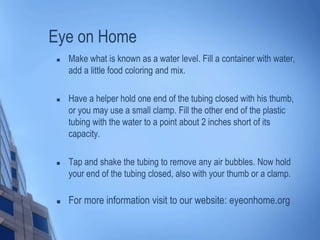 Eye on Home
 Make what is known as a water level. Fill a container with water,
add a little food coloring and mix.
 Have a helper hold one end of the tubing closed with his thumb,
or you may use a small clamp. Fill the other end of the plastic
tubing with the water to a point about 2 inches short of its
capacity.
 Tap and shake the tubing to remove any air bubbles. Now hold
your end of the tubing closed, also with your thumb or a clamp.
 For more information visit to our website: eyeonhome.org
 