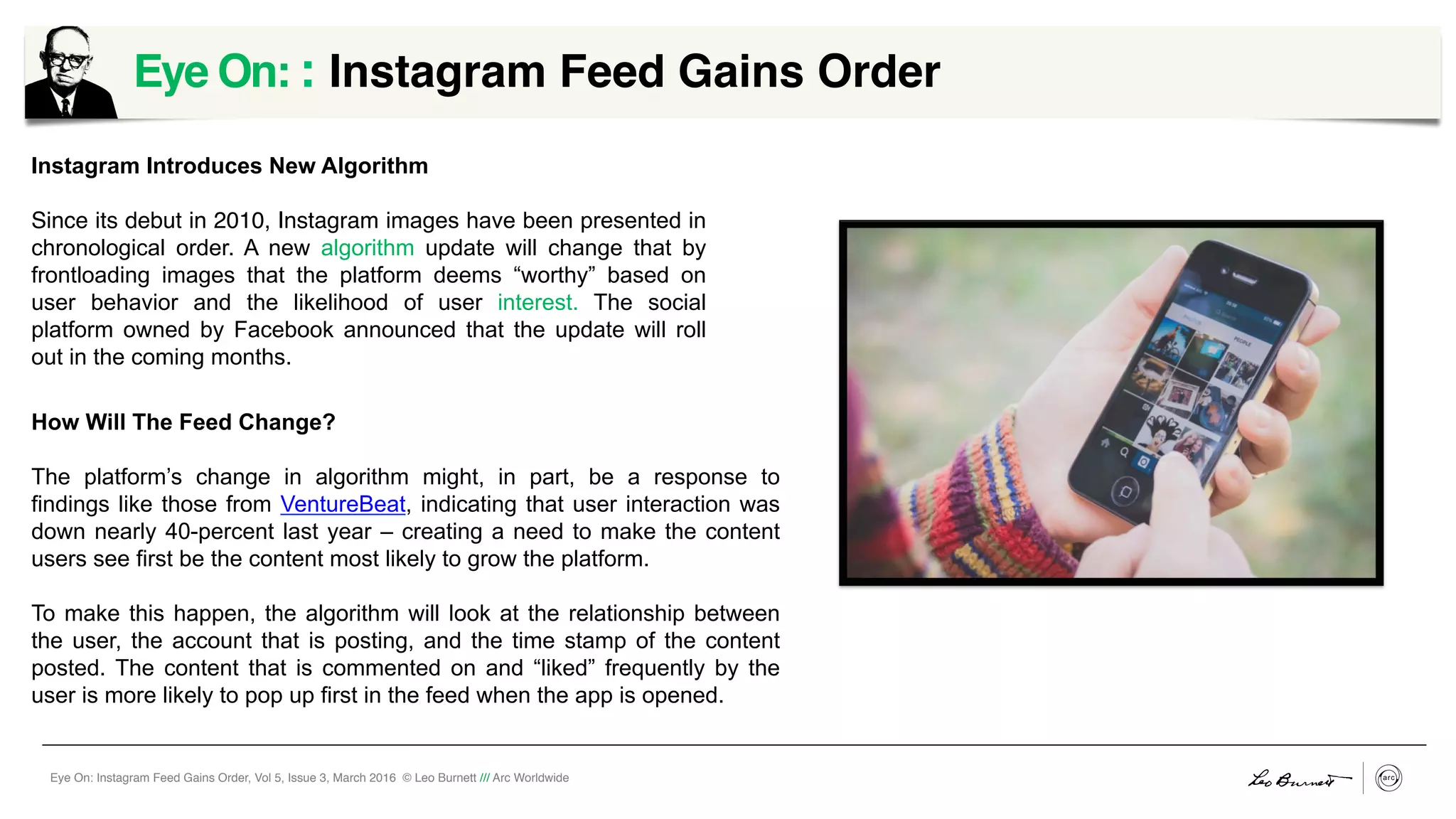 Eye On: Instagram Feed Gains Order, Vol 5, Issue 3, March 2016 © Leo Burnett /// Arc Worldwide
Eye On: : Instagram Feed Gains Order
Instagram Introduces New Algorithm
Since its debut in 2010, Instagram images have been presented in
chronological order. A new algorithm update will change that by
frontloading images that the platform deems “worthy” based on
user behavior and the likelihood of user interest. The social
platform owned by Facebook announced that the update will roll
out in the coming months.
How Will The Feed Change?
The platform’s change in algorithm might, in part, be a response to
findings like those from VentureBeat, indicating that user interaction was
down nearly 40-percent last year – creating a need to make the content
users see first be the content most likely to grow the platform.
To make this happen, the algorithm will look at the relationship between
the user, the account that is posting, and the time stamp of the content
posted. The content that is commented on and “liked” frequently by the
user is more likely to pop up first in the feed when the app is opened.
 