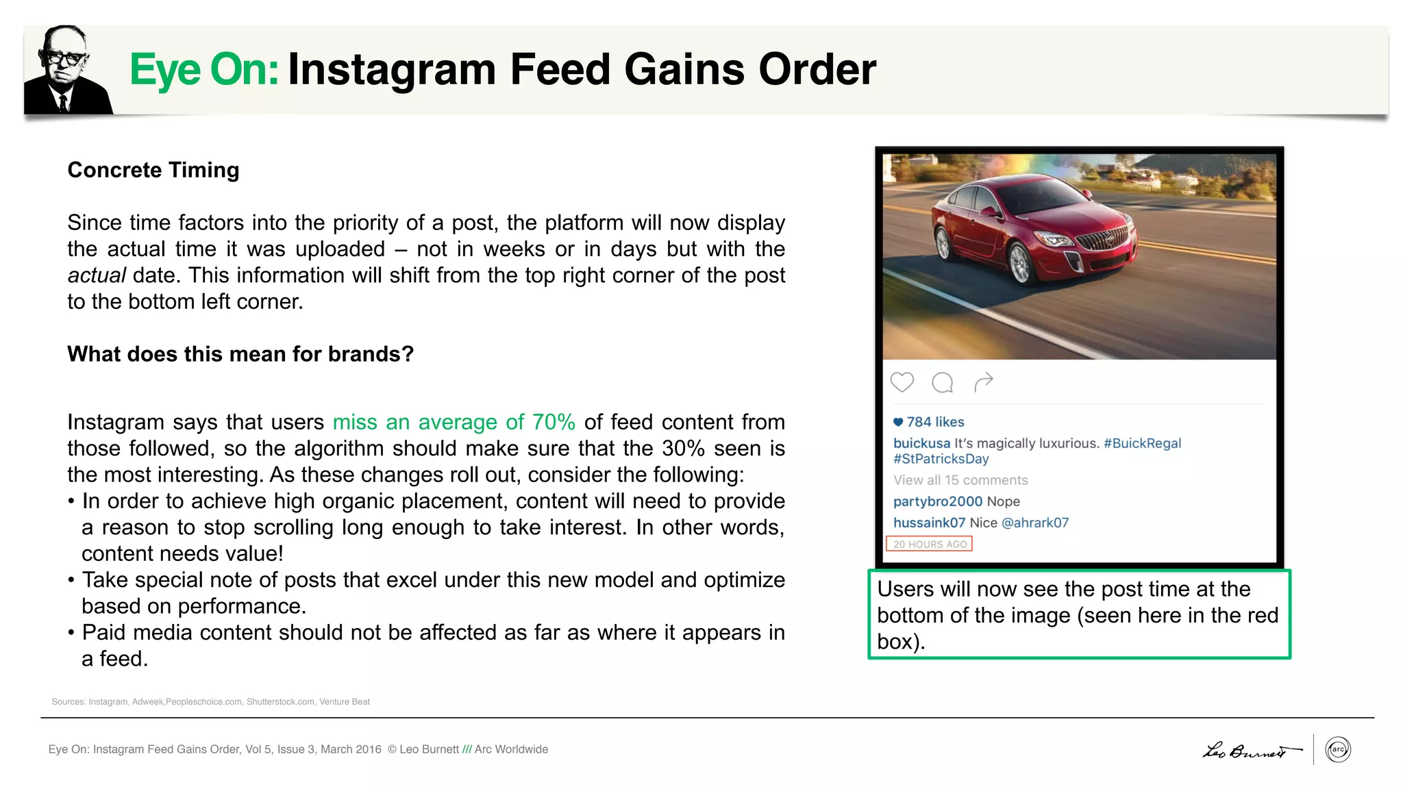 Eye On: Instagram Feed Gains Order, Vol 5, Issue 3, March 2016 © Leo Burnett /// Arc Worldwide
Concrete Timing
Since time factors into the priority of a post, the platform will now display
the actual time it was uploaded – not in weeks or in days but with the
actual date. This information will shift from the top right corner of the post
to the bottom left corner.
What does this mean for brands?
Instagram says that users miss an average of 70% of feed content from
those followed, so the algorithm should make sure that the 30% seen is
the most interesting. As these changes roll out, consider the following:
•  In order to achieve high organic placement, content will need to provide
a reason to stop scrolling long enough to take interest. In other words,
content needs value!
•  Take special note of posts that excel under this new model and optimize
based on performance.
•  Paid media content should not be affected as far as where it appears in
a feed.
Eye On: Instagram Feed Gains Order
	
  
Users will now see the post time at the
bottom of the image (seen here in the red
box).
Sources: Instagram, Adweek,Peopleschoice.com, Shutterstock.com, Venture Beat
 