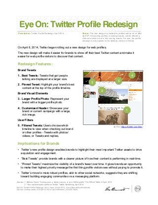 Eye On: Twitter Proﬁle Redesign, Vol 3, Issue 2, April 2014 © Leo Burnett/Arc Worldwide  
Contact: Lindsay Lewis (312-220-6110) or Lisa Diehlmann (312-220-5924) "
Eye On: Twitter Proﬁle Redesign
Description: Twitter Profile Redesign, April 2014 Status: The new design is available to profiles set-up on or after
April 8th. All existing profiles, including brands, will be offered a
chance to switch over in the coming weeks. For now, the profile
redesign is only applies to the desktop version of Twitter.
On April 8, 2014, Twitter began rolling out a new design for web profiles.
The new design will make it easier for brands to show off their best Twitter content and make it
easier for web profile visitors to discover that content.
"
"
Sources: 1. Bellona, David. “Coming soon: a whole new you, in your Twitter profile” The Official Twitter, 8 April. 2014.
2. “Your real-time public profile on Twitter” Twitter Advertising, April 2014
Redesign Features:!
Brand Tweets
1.  Best Tweets: Tweets that get people
talking are displayed at a larger size.
2.  Pinned Tweet: Highlight your brand’s best
content at the top of the profile timeline.
Brand Visual Elements
3.  Larger Profile Photo: Represent your
brand with a bigger profile photo.
4.  Customized Header: Showcase your
brand or current campaign with a large,
rich image.
User Filters
5.  Filtered Tweets: Users choose which
timeline to view when checking out brand
or other profiles - Tweets with photos/
videos, or Tweets and replies."
"
Implications for Brands!
•  Twitter’s new profile design enables brands to highlight their most important Twitter assets to drive
acquisition and engagement.
•  “Best Tweets” provide brands with a clearer picture of how their content is performing in real-time.
•  “Pinned Tweets” maximize the visibility of a brand's tweet over time. It gives brands an opportunity
to make their highest priority message the first thing profile visitors see without paying to promote it.
•  Twitter’s move to more robust profiles, akin to other social networks, suggests they are shifting
toward building engaging communities vs a messaging platform.
1"
2"
5"3"
4"
@Nike (https://twitter.com/nike )
 
