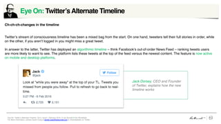 Eye On: Twitter’s Alternate Timeline, Vol 5, Issue1, February 2016 © Leo Burnett /// Arc Worldwide
For More Information, contact Daniel Craig at daniel.craig@leoburnett.com or @portabledan on Twitter.
Eye On: Twitter’sAlternate Timeline	
  
Ch-ch-ch-changes in the timeline
Twitter’s stream of consciousness timeline has been a mixed bag from the start. On one hand, tweeters tell their full stories in order, while
on the other, if you aren’t logged in you might miss a great tweet.
In answer to the latter, Twitter has deployed an algorithmic timeline – think Facebook’s out-of-order News Feed – ranking tweets users
are more likely to want to see. The platform lists these tweets at the top of the feed versus the newest content. The feature is now active
on mobile and desktop platforms.
Jack Dorsey, CEO and Founder
of Twitter, explains how the new
timeline works
 