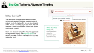 Eye On: Twitter’s Alternate Timeline, Vol 5, Issue1, February 2016 © Leo Burnett /// Arc Worldwide
For More Information, contact Daniel Craig at daniel.craig@leoburnett.com or @portabledan on Twitter.
But how does it work?
The algorithmic timeline ranks tweets primarily
according to a user’s historical engagement and
popular content, displayed in reverse-chorological
order. Should a user not log in very often, they will
see what Twitter considers the content that would
most matter to them.
Users who check in fairly often may not appreciate
the algorithmic display, but they may opt out or
refresh the page to return to a fully chronologically
sequential feed.
Eye On: Twitter’sAlternate Timeline	
  
While You Were
Away now
displays tweets
since the
previous login
algorithmically.
 