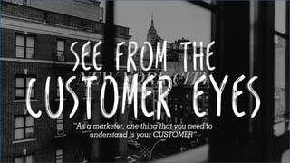 See from the
Customer eyes“As a marketer, one thing that you need to
understand is your CUSTOMER”
 