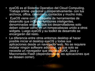 eyeOS es el Sistema Operativo del Cloud Computing. Trabaja online -personal y cooperativamente- con tus archivos, office, calendario, contactos y mucho más. EyeOS viene con un paquete de herramientas de desarrollo que incluyen funciones inteligentes, denominadas widgets, que los desarrolladores solo deben colocar como en un rompecabezas unido a otros widgets. Luego eyeOS y su toolkit de desarrollo se encargarán del resto. La diferencia entre otros entornos desktop al hacer posible iniciar el desktop eyeOS y todas sus aplicaciones desde un navegador web. No se requiere instalar ningún software adicional, ya que solo se necesita un navegador que soporte AJAX, Java y Macromedia Flash (dependiendo de las aplicaciones que se deseen correr). 