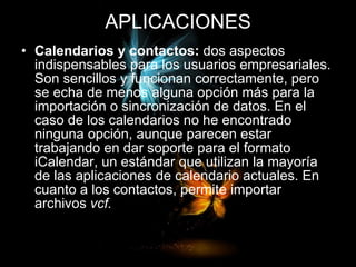 APLICACIONES Calendarios y contactos:  dos aspectos indispensables para los usuarios empresariales. Son sencillos y funcionan correctamente, pero se echa de menos alguna opción más para la importación o sincronización de datos. En el caso de los calendarios no he encontrado ninguna opción, aunque parecen estar trabajando en dar soporte para el formato iCalendar, un estándar que utilizan la mayoría de las aplicaciones de calendario actuales. En cuanto a los contactos, permite importar archivos  vcf. 