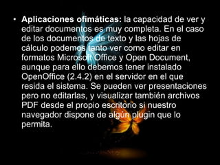 Aplicaciones ofimáticas:  la capacidad de ver y editar documentos es muy completa. En el caso de los documentos de texto y las hojas de cálculo podemos tanto ver como editar en formatos Microsoft Office y Open Document, aunque para ello debemos tener instalado OpenOffice (2.4.2) en el servidor en el que resida el sistema. Se pueden ver presentaciones pero no editarlas, y visualizar también archivos PDF desde el propio escritorio si nuestro navegador dispone de algún plugin que lo permita.  