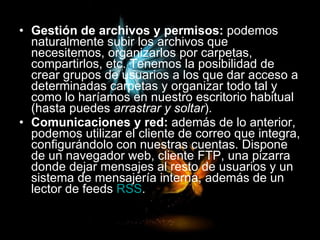 Gestión de archivos y permisos:  podemos naturalmente subir los archivos que necesitemos, organizarlos por carpetas, compartirlos, etc. Tenemos la posibilidad de crear grupos de usuarios a los que dar acceso a determinadas carpetas y organizar todo tal y como lo haríamos en nuestro escritorio habitual (hasta puedes  arrastrar y soltar ).  Comunicaciones y red:  además de lo anterior, podemos utilizar el cliente de correo que integra, configurándolo con nuestras cuentas. Dispone de un navegador web, cliente FTP, una pizarra donde dejar mensajes al resto de usuarios y un sistema de mensajería interna, además de un lector de feeds  RSS .   