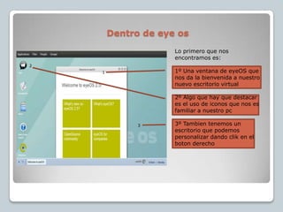 Dentro de eye os213Lo primero que nos encontramos es:1º Una ventana de eyeOSque nos da la bienvenida a nuestro nuevo escritorio virtual2º Algo que hay que destacar es el uso de iconos que nos es familiar a nuestro pc3º Tambien tenemos un escritorio que podemos personalizar dando clik en el boton derecho