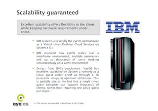Scalability guaranteed

 Excellent scalability offers ﬂexibility to the client
 while keeping hardware requirements under
 check

             IBM tested successfully the eyeOS performance
              as a Virtual Linux Desktop Cloud Services on
              System z (1). 
             IBM analyzed how eyeOS scales over a
              mainframe environment, multiple processors
              and up to thousands of users working
              simultaneously on a same environment

             Extract from IBM’s conclusions: “eyeOS has
              excellent scalability on System z running as a
              Linux guest under z/VM up through a 16
              processor image at optimum utilization. This
              is partially due to the fact that a single Linux
              guest container can support thousands of
              clients, rather than requiring one Linux guest
              per client..“



          (1) The results are detailed in Red Paper 4593 of IBM	

 