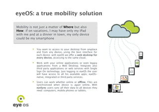 eyeOS: a true mobility solution

Mobility is not just a matter of Where but also
How: if on vacations, I may have only my iPad
with me and at a dinner in town, my only device
could be my smartphone


            You want to access to your desktop from anyplace
             and from any device, using the best interface for
             each device: with eyeOS we offer a web desktop for
             every device, accessing to the same cloud.

            Work with your online applications or even legacy
             applications from a Web Desktop. Integrate also
             third party applications or web services with Single
             Sign On technology. Just logging in eyeOS the user
             will have access to all his available apps, eyeOS-
             native, integrated or third party services.

            Users can work whether online or offline. Files are
             synchronized when device is again online. With
             eyeSync users sync all their data to all devices they
             need: computers, mobile phones or tablets.
 
