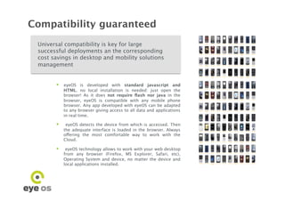 Compatibility guaranteed
 Universal compatibility is key for large
 successful deployments an the corresponding
 cost savings in desktop and mobility solutions
 management


         eyeOS is developed with standard javascript and
            HTML. no local installation is needed: just open the
            browser! As it does not require ﬂash nor java in the
            browser, eyeOS is compatible with any mobile phone
            browser. Any app developed with eyeOS can be adapted
            to any browser giving access to all data and applications
            in real time.

            eyeOS detects the device from which is accessed. Then
            the adequate interface is loaded in the browser. Always
            offering the most comfortable way to work with the
            Cloud.

         eyeOS technology allows to work with your web desktop
            from any browser (Firefox, MS Explorer, Safari, etc),
            Operating System and device, no matter the device and
            local applications installed.
 