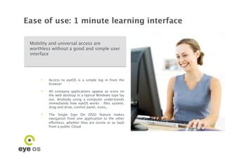 Ease of use: 1 minute learning interface

 Mobility and universal access are
 worthless without a good and simple user
 interface




      •    Access to eyeOS is a simple log in from the
           browser

      •    All company applications appear as icons on
           the web desktop in a typical Windows type lay
           out. Anybody using a computer understands
           immediately how eyeOS works : ﬁles system,
           drag and drop, control panel, icons..

      •    The Single Sign On (SSO) feature makes
           navigation from one application to the other
           effortless, whether they are onsite or as SaaS
           from a public Cloud
 