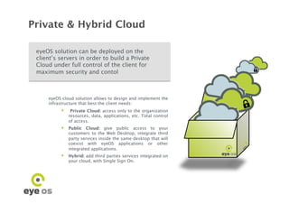 Private & Hybrid Cloud

 eyeOS solution can be deployed on the
 client’s servers in order to build a Private
 Cloud under full control of the client for
 maximum security and contol




                                                                  º	

     eyeOS cloud solution allows to design and implement the
     infrastructure that best the client needs:
            Private Cloud: access only to the organization
              resources, data, applications, etc. Total control
              of access.
            Public Cloud: give public access to your
              customers to the Web Desktop, integrate third
              party services inside the same desktop that will
              coexist with eyeOS applications or other
              integrated applications.
            Hybrid: add third parties services integrated on
              your cloud, with Single Sign On.
 