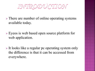  There are number of online operating systems 
available today. 
 Eyeos is web based open source platform for 
web application. 
 It looks like a regular pc operating system only 
the difference is that it can be accessed from 
everywhere. 
 