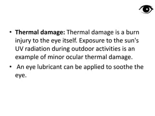• Thermal damage: Thermal damage is a burn
injury to the eye itself. Exposure to the sun's
UV radiation during outdoor activities is an
example of minor ocular thermal damage.
• An eye lubricant can be applied to soothe the
eye.
 
