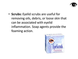 • Scrubs: Eyelid scrubs are useful for
removing oils, debris, or loose skin that
can be associated with eyelid
inflammation. Soap agents provide the
foaming action.
 