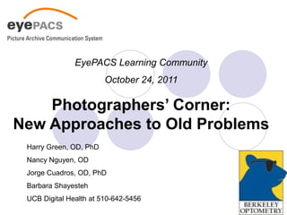 EyePACS Learning Community
                        October 24, 2011

    Photographers’ Corner:
New Approaches to Old Problems
 Harry Green, OD, PhD
 Nancy Nguyen, OD
 Jorge Cuadros, OD, PhD
 Barbara Shayesteh
 UCB Digital Health at 510-642-5456
 