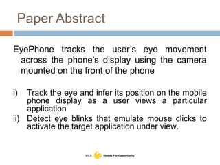 Paper Abstract
EyePhone tracks the user’s eye movement
across the phone’s display using the camera
mounted on the front of the phone
i) Track the eye and infer its position on the mobile
phone display as a user views a particular
application
ii) Detect eye blinks that emulate mouse clicks to
activate the target application under view.
 