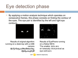 Eye detection phase
 By applying a motion analysis technique which operates on
consecutive frames, this phase consists on finding the contour of
the eyes. The eye pair is identified by the left and right eye
contours.
Results of original algorithm
running on a desk-top with a USB
camera
Ref: EyeTrackingandBlinkDetectionLibrary.
(http://tinyurl.com/yb9v4f2)
Results of EyePhone running
on a Nokia N810.
The smaller dot s are
erroneously int erpret ed as
eye cont ours
 