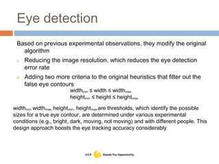 Eye detection
Based on previous experimental observations, they modify the original
algorithm
i) Reducing the image resolution, which reduces the eye detection
error rate
ii) Adding two more criteria to the original heuristics that filter out the
false eye contours
widthmin ≤ width ≤ widthmax
heightmin ≤ height ≤ heightmax
widthmin, widthmax, heightmin, heightmax are thresholds, which identify the possible
sizes for a true eye contour, are determined under various experimental
conditions (e.g., bright, dark, moving, not moving) and with different people. This
design approach boosts the eye tracking accuracy considerably
 