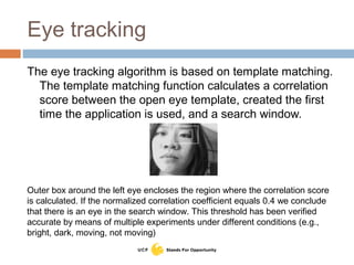 Eye tracking
The eye tracking algorithm is based on template matching.
The template matching function calculates a correlation
score between the open eye template, created the first
time the application is used, and a search window.
Outer box around the left eye encloses the region where the correlation score
is calculated. If the normalized correlation coefficient equals 0.4 we conclude
that there is an eye in the search window. This threshold has been verified
accurate by means of multiple experiments under different conditions (e.g.,
bright, dark, moving, not moving)
 