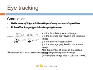 Eye tracking
Correlation:
1. Correlationisameasureofthedegreetowhichtwovariablesagree, notnecessaryinactualvaluebutingeneralbehavior.
2. Thetwovariablesarethecorrespondingpixelvaluesintwoimages, templateandsource.
Thevaluecorisbetween– 1 and+1, withlargervaluesrepresentingastrongerrelationshipbetweenthetwoimages
( )
( ) ( )∑ ∑
∑
−
=
−
=
−
=
−⋅−
−⋅−
=
1
0
1
0
22
1
0
)(
N
i
N
i
ii
i
N
i i
yyxx
yyxx
cor
x is the template gray level image
x is the average grey level in the template
image
y is the source image section
y is the average grey level in the source
image
N is the number of pixels in the section
image
(N= template image size = columns * rows)
 