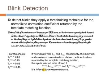 Blink Detection
To detect blinks they apply a thresholding technique for the
normalized correlation coefficient returned by the
template matching function
Problem: QualityofthemobilecameraisnotthesameasagoodUSBcamera, andthephone’scameraisgenerallyclosertotheperson’s
facethanisthecaseofusingadesktopandUSBcamera. Becauseofthislattersituationthecameracanpickupirismovements,
i.e., theinterioroftheeye, duetoeyeballrotation. Inparticular, whentheirisisturnedtowardsthecorneroftheeye, upwardsor
downwards, ablinkisinferredeveniftheeyeremainsopen. Thisoccursbecauseinthiscasethemajorityoftheeyeballsurface
turnswhitewhichisconfusedwiththecoloroftheskin
Four thresholds:
T1
min
= 0.64
T1
max
=0.75
T2
min
=-0.53
T2
max
=-0.45
If we indicate with cmin and cmax, respectively, the minimum
and maximum normalized correlation coefficient values
returned by the template matching function,
the eye is inferred to be closed if
T1
min
≤ cmax ≤ T1
max
and T2
min
≤ cmin ≤ T2
max
It is inferred to be open otherwise.
 