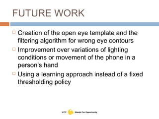 FUTURE WORK
 Creation of the open eye template and the
filtering algorithm for wrong eye contours
 Improvement over variations of lighting
conditions or movement of the phone in a
person’s hand
 Using a learning approach instead of a fixed
thresholding policy
 