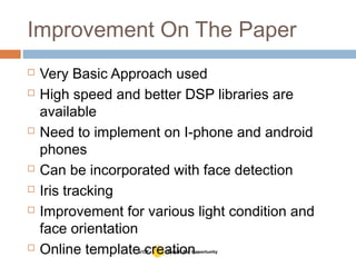 Improvement On The Paper
 Very Basic Approach used
 High speed and better DSP libraries are
available
 Need to implement on I-phone and android
phones
 Can be incorporated with face detection
 Iris tracking
 Improvement for various light condition and
face orientation
 Online template creation
 