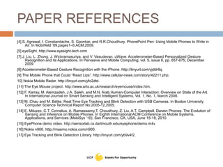 PAPER REFERENCES
[4] S. Agrawal, I. Constandache, S. Gaonkar, and R.R.Choudhury. PhonePoint Pen: Using Mobile Phones to Write in
Air. In MobiHeld ‘09,pages1–6.ACM,2009.
[5] eyeSight. http://www.eyesight-tech.com
[7] J. Liu, L. Zhong, J. Wickramasuriya, and V. Vasudevan. uWave: Accelerometer-Based Personalized Gesture
Recognition and its Applications. In Pervasive and Mobile Computing, vol. 5, issue 6, pp. 657-675, December
2009.
[8] Accelerometer-Based Gesture Recognition with the iPhone. http://tinyurl.com/yjddr8q.
[9] The Mobile Phone that Could “Read Lips”. http://www.cellular-news.com/story/42211.php.
10] Nokia Mobile Radar. http://tinyurl.com/yfo2dtd.
[11] The Eye Mouse project. http://www.arts.ac.uk/research/eyemouse/index.htm.
[12] F. Karray, M. Alemzadeh, J.A. Saleh, and M.N. Arab.Human-Computer Interaction: Overview on State of the Art.
In International Journal on Smart Sensing and Intelligent Systems, Vol. 1, No. 1, March 2008.
[13] M. Chau and M. Betke. Real Time Eye Tracking and Blink Detection with USB Cameras. In Boston University
Computer Science Technical Report No.2005-12,2005.
[14] E. Miluzzo, C.T. Cornelius, A. Ramaswamy,T. Choudhury, Z. Liu, A.T. Campbell. Darwin Phones: The Evolution of
Sensing and Inference on Mobile Phones. In Eighth International ACM Conference on Mobile Systems,
Applications, and Services (MobiSys ’10), San Francisco, CA, USA, June 15-18, 2010.
[15] EyePhone demo video. http://sensorlab.cs.dartmouth.edu/eyephone/demo.m4v
[16] Nokia n900. http://maemo.nokia.com/n900.
[17] Eye Tracking and Blink Detection Library. http://tinyurl.com/yb9v4f2.
 