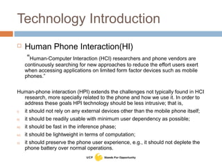 Technology Introduction
 Human Phone Interaction(HI)
“Human-Computer Interaction (HCI) researchers and phone vendors are
continuously searching for new approaches to reduce the effort users exert
when accessing applications on limited form factor devices such as mobile
phones.”
Human-phone interaction (HPI) extends the challenges not typically found in HCI
research, more specially related to the phone and how we use it. In order to
address these goals HPI technology should be less intrusive; that is,
i) it should not rely on any external devices other than the mobile phone itself;
ii) it should be readily usable with minimum user dependency as possible;
iii) it should be fast in the inference phase;
iv) it should be lightweight in terms of computation;
v) it should preserve the phone user experience, e.g., it should not deplete the
phone battery over normal operations.
 