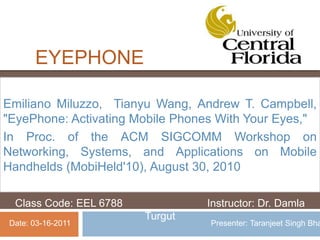 EYEPHONE
Emiliano Miluzzo, Tianyu Wang, Andrew T. Campbell,
"EyePhone: Activating Mobile Phones With Your Eyes,"
In Proc. of the ACM SIGCOMM Workshop on
Networking, Systems, and Applications on Mobile
Handhelds (MobiHeld'10), August 30, 2010
Class Code: EEL 6788 Instructor: Dr. Damla
Turgut
Date: 03-16-2011 Presenter: Taranjeet Singh Bha
 
