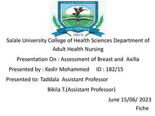 Salale University College of Health Sciences Department of
Adult Health Nursing
Presentation On : Assessment of Breast and Axilla
Presented by : Kedir Mohammed ID : 182/15
Presented to: Taddala Assistant Professor
Bikila T.(Assistant Professor)
June 15/06/ 2023
Fiche
 