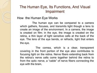 The Human Eye, Its Functions, And Visual 
Impairment 
How the Human Eye Works 
The human eye can be compared to a camera 
which gathers, focuses, and transmits light though a lens to 
create an image of the environment. In a camera, the image 
is created on film; in the eye, the image is created on the 
retina, a thin layer of light sensitive cells at the back of the 
eye. The lens of the eye bends, or refracts, light that enters 
the eye. 
The cornea, which is a clear, transparent 
covering in the front portion of the eye also contributes to 
focusing light on the retina. Nerve fibers extending back from 
the retina’s nerve cells come together behind the retina to 
from the optic nerve, a “cable” of nerve fibers connecting the 
eye with the brain, 
 