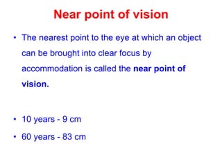 Near point of vision
• The nearest point to the eye at which an object
can be brought into clear focus by
accommodation is called the near point of
vision.
• 10 years - 9 cm
• 60 years - 83 cm
 