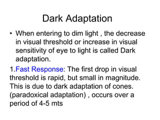 Dark Adaptation
• When entering to dim light , the decrease
in visual threshold or increase in visual
sensitivity of eye to light is called Dark
adaptation.
1.Fast Response: The first drop in visual
threshold is rapid, but small in magnitude.
This is due to dark adaptation of cones.
(paradoxical adaptation) , occurs over a
period of 4-5 mts
 