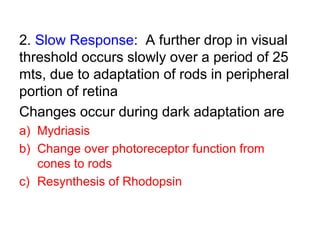 2. Slow Response: A further drop in visual
threshold occurs slowly over a period of 25
mts, due to adaptation of rods in peripheral
portion of retina
Changes occur during dark adaptation are
a) Mydriasis
b) Change over photoreceptor function from
cones to rods
c) Resynthesis of Rhodopsin
 