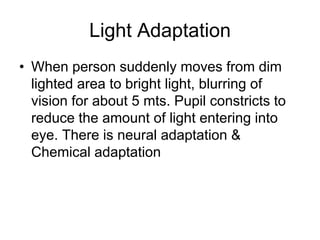 Light Adaptation
• When person suddenly moves from dim
lighted area to bright light, blurring of
vision for about 5 mts. Pupil constricts to
reduce the amount of light entering into
eye. There is neural adaptation &
Chemical adaptation
 