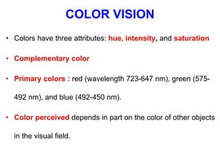 COLOR VISION
• Colors have three attributes: hue, intensity, and saturation
• Complementary color
• Primary colors : red (wavelength 723-647 nm), green (575-
492 nm), and blue (492-450 nm).
• Color perceived depends in part on the color of other objects
in the visual field.
 