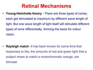 Retinal Mechanisms
• Young-Helmholtz theory - There are three types of cones,
each get stimulated to maximum by different wave length of
light. But one wave length of light itself will stimulate different
types of cone differentially, forming the basis for colour
vision.
• Rayleigh match -It has been known for some time that
responses to the, the amounts of red and green light that a
subject mixes to match a monochromatic orange, are
bimodal.
 