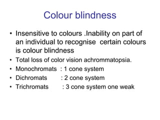 Colour blindness
• Insensitive to colours .Inability on part of
an individual to recognise certain colours
is colour blindness
• Total loss of color vision achrommatopsia.
• Monochromats : 1 cone system
• Dichromats : 2 cone system
• Trichromats : 3 cone system one weak
 
