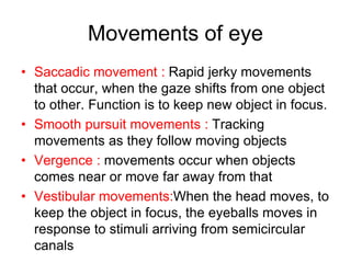 Movements of eye
• Saccadic movement : Rapid jerky movements
that occur, when the gaze shifts from one object
to other. Function is to keep new object in focus.
• Smooth pursuit movements : Tracking
movements as they follow moving objects
• Vergence : movements occur when objects
comes near or move far away from that
• Vestibular movements:When the head moves, to
keep the object in focus, the eyeballs moves in
response to stimuli arriving from semicircular
canals
 