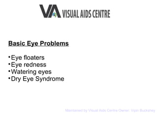 Basic Eye Problems

Eye floaters

Eye redness

Watering eyes

Dry Eye Syndrome
Maintained by Visual Aids Centre Owner: Vipin Buckshey
 