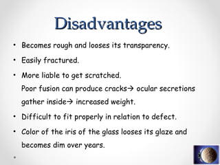 • Becomes rough and looses its transparency.
• Easily fractured.
• More liable to get scratched.
Poor fusion can produce cracks ocular secretions
gather inside increased weight.
• Difficult to fit properly in relation to defect.
• Color of the iris of the glass looses its glaze and
becomes dim over years.
Disadvantages
Disadvantages
 