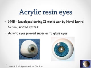 Acrylic resin eyes
Acrylic resin eyes
• 1945 - Developed during II world war by Naval Dental
School, united states.
• Acrylic eyes proved superior to glass eyes.
Maxillofacial prosthetics – Chalian
 