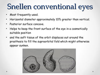 Snellen conventional eyes
Snellen conventional eyes
• Most frequently used.
• Horizontal diameter approximately 10% greater than vertical.
• Posterior surface concave.
• Helps to keep the front surface of the eye in a cosmetically
suitable position
• and the soft tissue of the orbit displaces out around the
prosthesis to fill the supraorbital fold which might otherwise
appear sunken.
 
