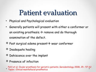 Patient evaluation
Patient evaluation
• Physical and Psychological evaluation
• Generally patients will present with either a conformer or
an existing prosthesis. remove and do thorough
examination of the defect.
 Post surgical edema present wear conformer
 Inadequate healing
 Dehiscence over the implant
 Presence of infection
Patil et al; Ocular prosthesis for geriatric patients. Gerodontology 2008, 25 ; 57-62
Taylor; Clinical maxillofacial prosthetics
 
