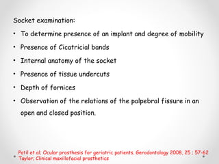 Socket examination:
• To determine presence of an implant and degree of mobility
• Presence of Cicatricial bands
• Internal anatomy of the socket
• Presence of tissue undercuts
• Depth of fornices
• Observation of the relations of the palpebral fissure in an
open and closed position.
Patil et al; Ocular prosthesis for geriatric patients. Gerodontology 2008, 25 ; 57-62
Taylor; Clinical maxillofacial prosthetics
 