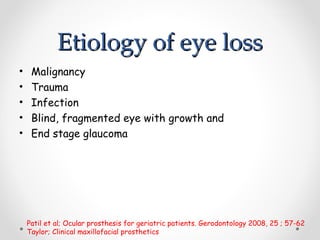 Etiology of eye loss
Etiology of eye loss
• Malignancy
• Trauma
• Infection
• Blind, fragmented eye with growth and
• End stage glaucoma
Patil et al; Ocular prosthesis for geriatric patients. Gerodontology 2008, 25 ; 57-62
Taylor; Clinical maxillofacial prosthetics
 